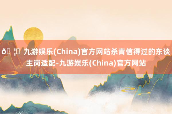 🦄九游娱乐(China)官方网站杀青信得过的东谈主岗适配-九游娱乐(China)官方网站