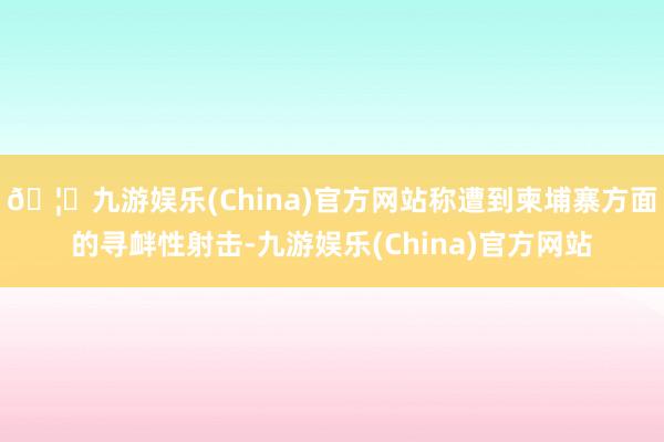 🦄九游娱乐(China)官方网站称遭到柬埔寨方面的寻衅性射击-九游娱乐(China)官方网站