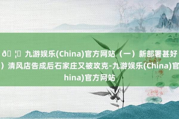 🦄九游娱乐(China)官方网站(一)新部署甚好;(二)清风店告成后石家庄又被攻克-九游娱乐(China)官方网站