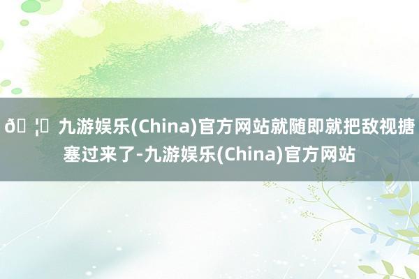 🦄九游娱乐(China)官方网站就随即就把敌视搪塞过来了-九游娱乐(China)官方网站
