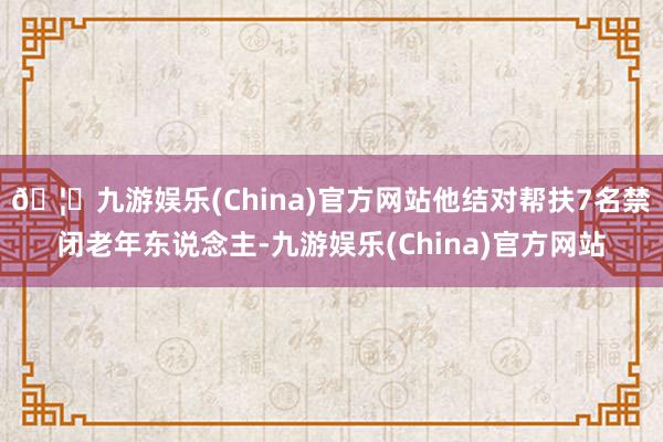 🦄九游娱乐(China)官方网站他结对帮扶7名禁闭老年东说念主-九游娱乐(China)官方网站