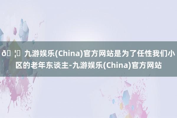 🦄九游娱乐(China)官方网站是为了任性我们小区的老年东谈主-九游娱乐(China)官方网站