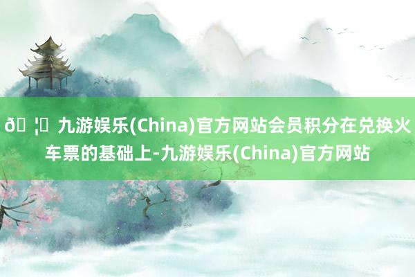 🦄九游娱乐(China)官方网站会员积分在兑换火车票的基础上-九游娱乐(China)官方网站