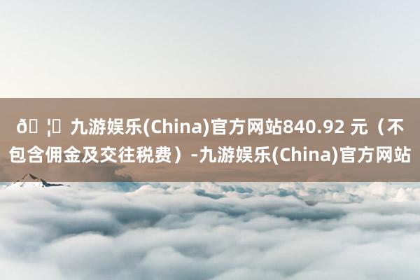 🦄九游娱乐(China)官方网站840.92 元（不包含佣金及交往税费）-九游娱乐(China)官方网站