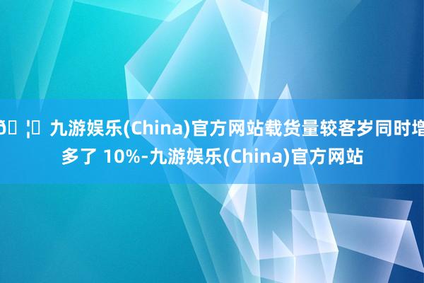 🦄九游娱乐(China)官方网站载货量较客岁同时增多了 10%-九游娱乐(China)官方网站