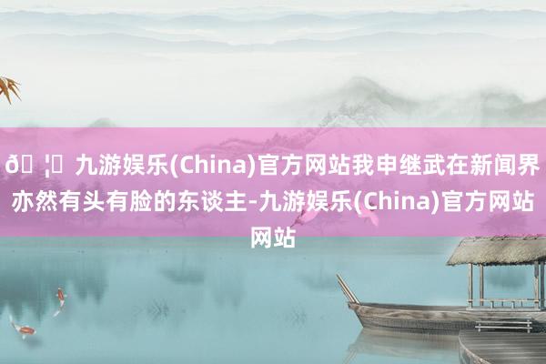 🦄九游娱乐(China)官方网站我申继武在新闻界亦然有头有脸的东谈主-九游娱乐(China)官方网站