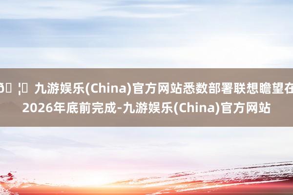 🦄九游娱乐(China)官方网站悉数部署联想瞻望在2026年底前完成-九游娱乐(China)官方网站