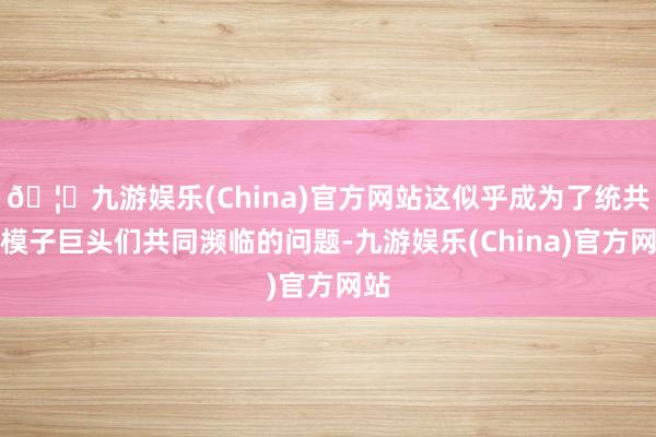 🦄九游娱乐(China)官方网站这似乎成为了统共大模子巨头们共同濒临的问题-九游娱乐(China)官方网站