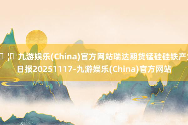 🦄九游娱乐(China)官方网站瑞达期货锰硅硅铁产业日报20251117-九游娱乐(China)官方网站