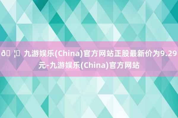 🦄九游娱乐(China)官方网站正股最新价为9.29元-九游娱乐(China)官方网站