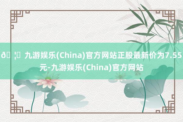 🦄九游娱乐(China)官方网站正股最新价为7.55元-九游娱乐(China)官方网站