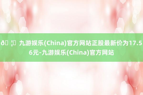 🦄九游娱乐(China)官方网站正股最新价为17.56元-九游娱乐(China)官方网站