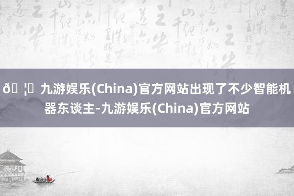 🦄九游娱乐(China)官方网站出现了不少智能机器东谈主-九游娱乐(China)官方网站