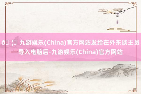 🦄九游娱乐(China)官方网站发给在外东谈主员导入电脑后-九游娱乐(China)官方网站