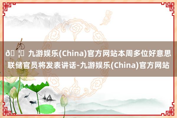 🦄九游娱乐(China)官方网站 本周多位好意思联储官员将发表讲话-九游娱乐(China)官方网站