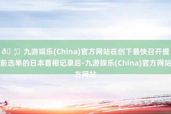 🦄九游娱乐(China)官方网站在创下最快召开提前选举的日本首相记录后-九游娱乐(China)官方网站