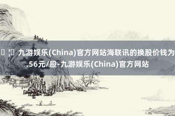 🦄九游娱乐(China)官方网站海联讯的换股价钱为9.56元/股-九游娱乐(China)官方网站