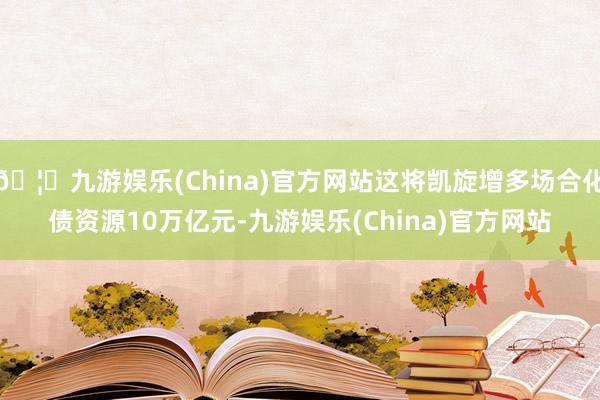 🦄九游娱乐(China)官方网站这将凯旋增多场合化债资源10万亿元-九游娱乐(China)官方网站