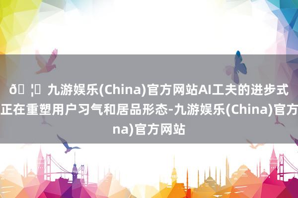 🦄九游娱乐(China)官方网站AI工夫的进步式发展正在重塑用户习气和居品形态-九游娱乐(China)官方网站