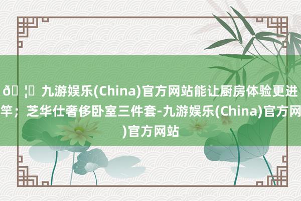 🦄九游娱乐(China)官方网站能让厨房体验更进一竿；芝华仕奢侈卧室三件套-九游娱乐(China)官方网站