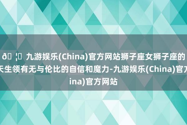 🦄九游娱乐(China)官方网站狮子座女狮子座的女性天生领有无与伦比的自信和魔力-九游娱乐(China)官方网站