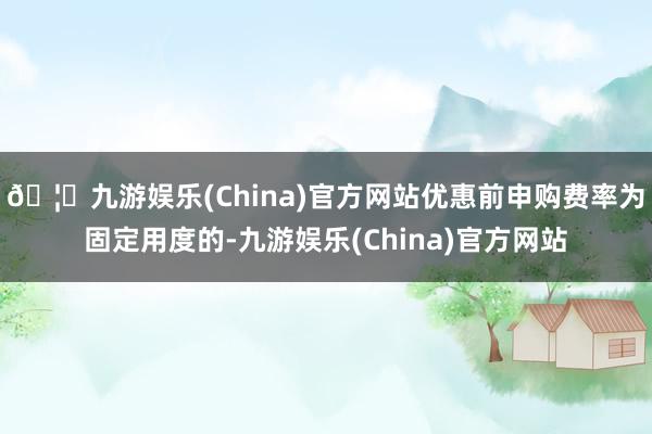 🦄九游娱乐(China)官方网站优惠前申购费率为固定用度的-九游娱乐(China)官方网站