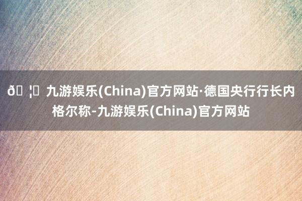 🦄九游娱乐(China)官方网站 ·德国央行行长内格尔称-九游娱乐(China)官方网站