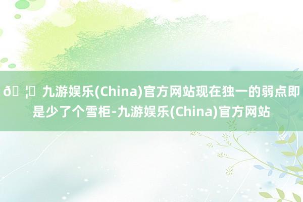 🦄九游娱乐(China)官方网站现在独一的弱点即是少了个雪柜-九游娱乐(China)官方网站