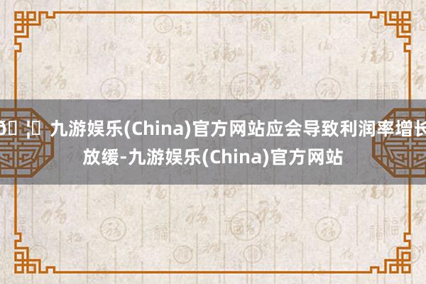 🦄九游娱乐(China)官方网站应会导致利润率增长放缓-九游娱乐(China)官方网站