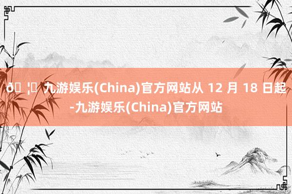 🦄九游娱乐(China)官方网站从 12 月 18 日起-九游娱乐(China)官方网站