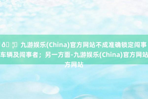 🦄九游娱乐(China)官方网站不成准确锁定闯事车辆及闯事者；另一方面-九游娱乐(China)官方网站