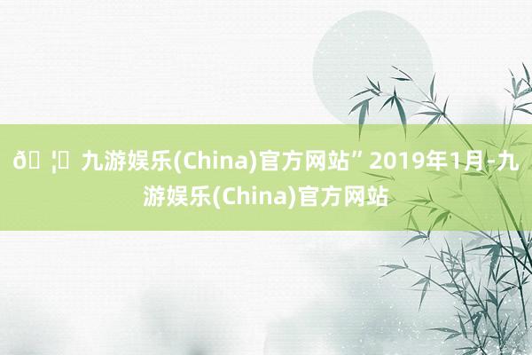 🦄九游娱乐(China)官方网站” 2019年1月-九游娱乐(China)官方网站