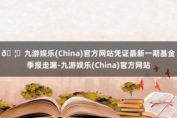 🦄九游娱乐(China)官方网站凭证最新一期基金季报走漏-九游娱乐(China)官方网站