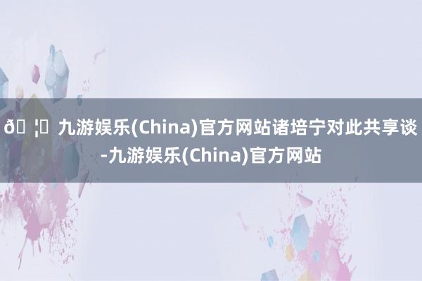 🦄九游娱乐(China)官方网站　　诸培宁对此共享谈-九游娱乐(China)官方网站