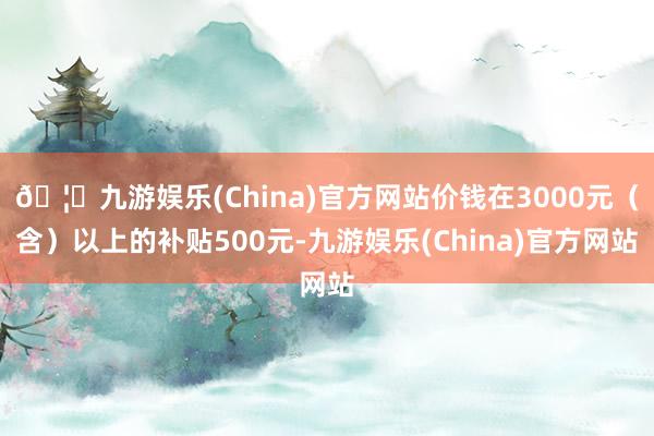 🦄九游娱乐(China)官方网站价钱在3000元（含）以上的补贴500元-九游娱乐(China)官方网站