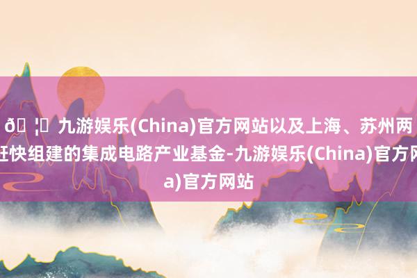 🦄九游娱乐(China)官方网站以及上海、苏州两地赶快组建的集成电路产业基金-九游娱乐(China)官方网站