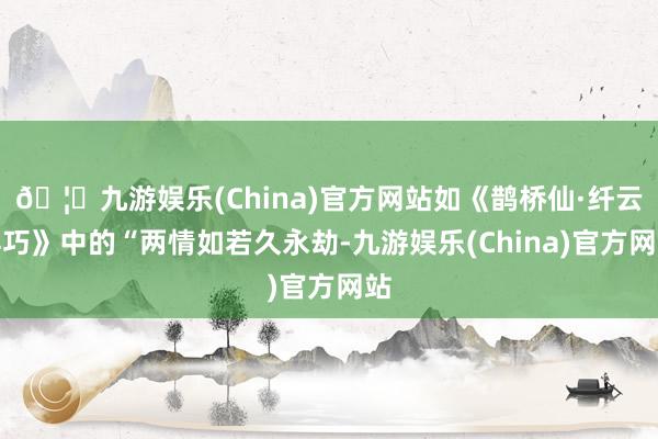 🦄九游娱乐(China)官方网站如《鹊桥仙·纤云弄巧》中的“两情如若久永劫-九游娱乐(China)官方网站