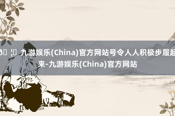 🦄九游娱乐(China)官方网站号令人人积极步履起来-九游娱乐(China)官方网站