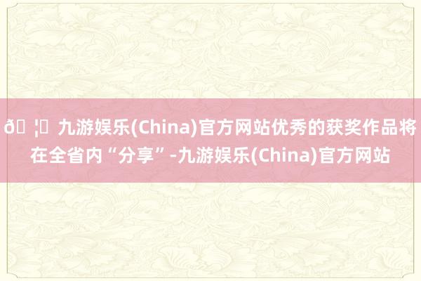🦄九游娱乐(China)官方网站优秀的获奖作品将在全省内“分享”-九游娱乐(China)官方网站