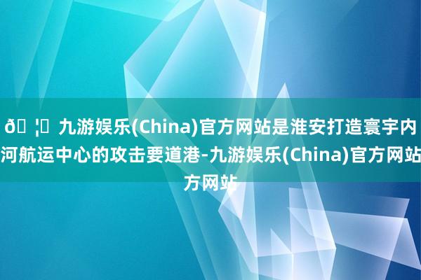 🦄九游娱乐(China)官方网站是淮安打造寰宇内河航运中心的攻击要道港-九游娱乐(China)官方网站