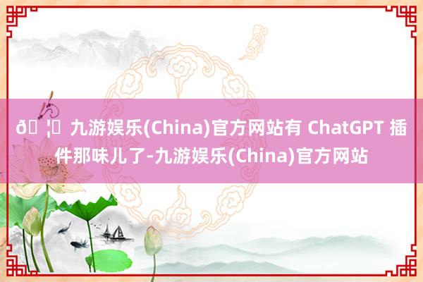 🦄九游娱乐(China)官方网站有 ChatGPT 插件那味儿了-九游娱乐(China)官方网站