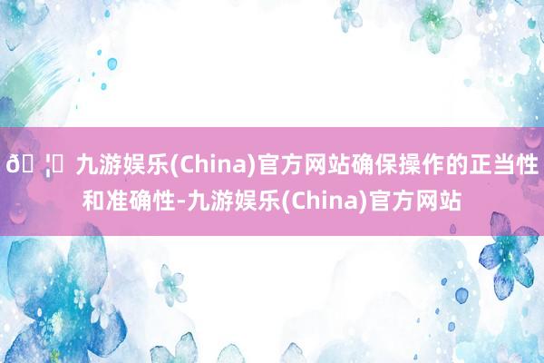 🦄九游娱乐(China)官方网站确保操作的正当性和准确性-九游娱乐(China)官方网站