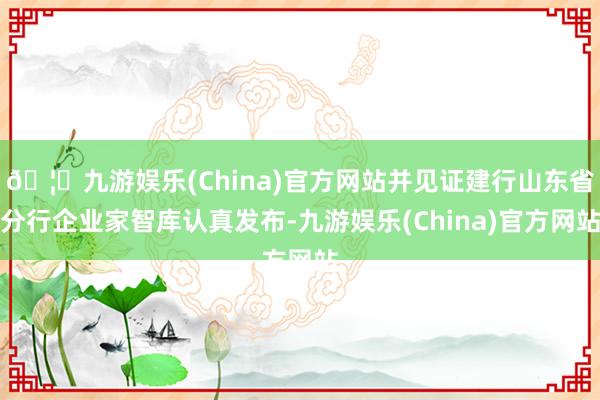 🦄九游娱乐(China)官方网站并见证建行山东省分行企业家智库认真发布-九游娱乐(China)官方网站