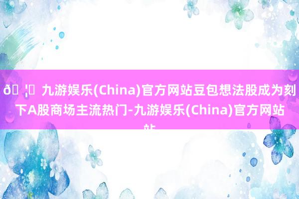 🦄九游娱乐(China)官方网站豆包想法股成为刻下A股商场主流热门-九游娱乐(China)官方网站