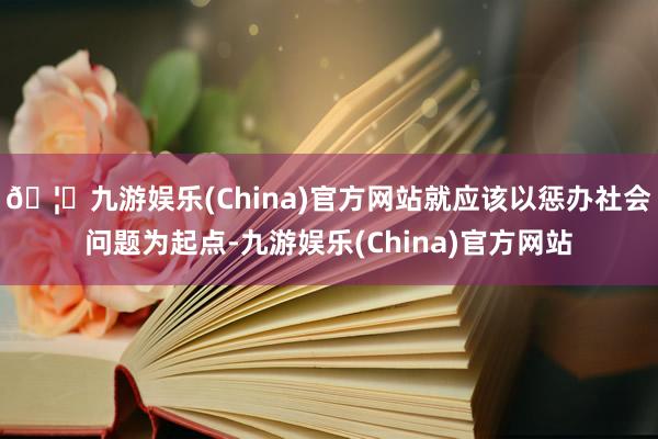 🦄九游娱乐(China)官方网站就应该以惩办社会问题为起点-九游娱乐(China)官方网站