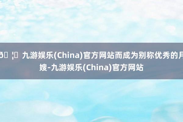 🦄九游娱乐(China)官方网站而成为别称优秀的月嫂-九游娱乐(China)官方网站