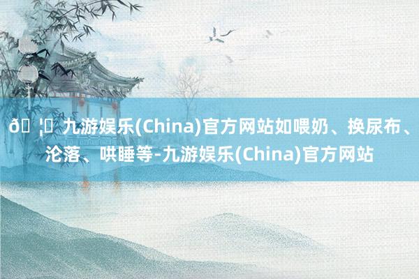 🦄九游娱乐(China)官方网站如喂奶、换尿布、沦落、哄睡等-九游娱乐(China)官方网站