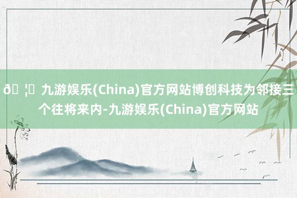 🦄九游娱乐(China)官方网站博创科技为邻接三个往将来内-九游娱乐(China)官方网站