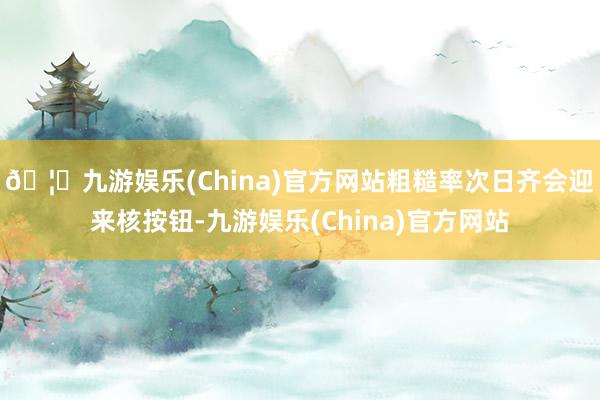 🦄九游娱乐(China)官方网站粗糙率次日齐会迎来核按钮-九游娱乐(China)官方网站