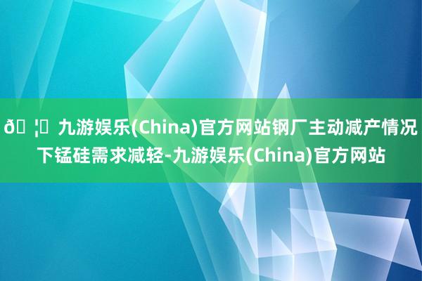 🦄九游娱乐(China)官方网站钢厂主动减产情况下锰硅需求减轻-九游娱乐(China)官方网站